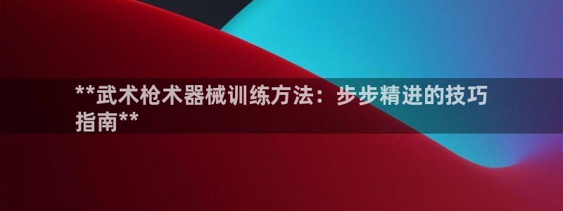 尊龙凯时新闻：**武术枪术器械训练方法：步步精进的技